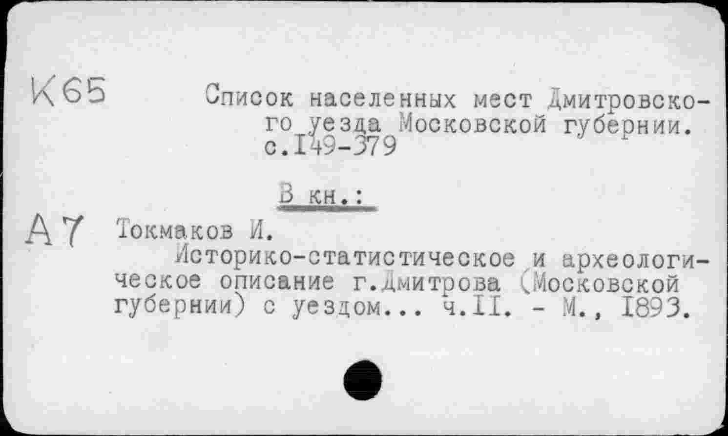 ﻿К65
Список населенных мест Дмитровского уезда Московской губеонии. С.ІД9-379	х
3 кн. :
Д У Токмаков И.
Историко-статистическое и археологическое описание г.Дмитрова (Московской губернии) с уездом... ч.П. - М., 1893.